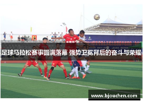 足球马拉松赛事圆满落幕 强势卫冕背后的奋斗与荣耀