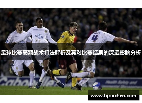 足球比赛高频战术打法解析及其对比赛结果的深远影响分析